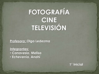 FOTOGRAFÍA
               CINE
            TELEVISIÓN
Profesora: Olga Ledezma

Integrantes:
• Canavesio, Melisa
• Echeverría, Anahí

                          1° Inicial
 
