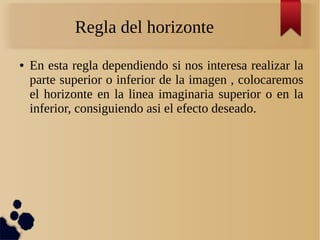 Regla del horizonte
● En esta regla dependiendo si nos interesa realizar la
parte superior o inferior de la imagen , colocaremos
el horizonte en la linea imaginaria superior o en la
inferior, consiguiendo asi el efecto deseado.
 