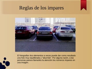 Reglas de los impares
El fotografiar dos elementos a veces puede dar como resultado
una foto muy equilibrada y “aburrida”. Por alguna razón, a las
personas parece llamarles la atención los números impares en
una imagen.
 