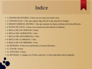 Indice
● 1. CENTRO DE INTERÉS: 3 fotos con un centro de interés claro.
● 2. CONTAR ALGO: 1 foto que sugiera algo más de lo que muestra la imagen.
● 3. REDESCUBRIR EL MUNDO: 1 foto que muestre un objeto cotidiano de forma diferente.
● 4. PUNTO DE VISTA: 3 fotos con un punto de toma distinto al habitual.
● 5. REGLA DE LOS TERCIOS: 2 fotos.
● 6. REGLA DEL HORIZONTE: 1 foto.
● 7. REGLA DEL MOVIMIENTO: 1 foto.
● 8. REGLA DE LA MIRADA: 1 foto.
● 9. REGLA DE LOS IMPARES: 1 foto.
● 10. RETRATO: 4 fotos con expresiones y/o poses diferentes.
● 11. COLOR: 4 fotos.
● 12. TEXTURA: 4 fotos.
● 13. RETOQUE: 2 collages con 4 fotos cada uno y 2 fotos aplicando efectos digitales
 