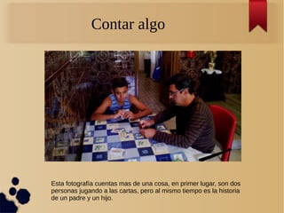 Contar algo
Esta fotografía cuentas mas de una cosa, en primer lugar, son dos
personas jugando a las cartas, pero al mismo tiempo es la historia
de un padre y un hijo.
 