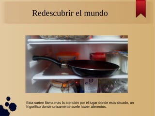 Redescubrir el mundo
Esta sarten llama mas la atención por el lugar donde esta situado, un
frigorífico donde unicamente suele haber alimentos.
 