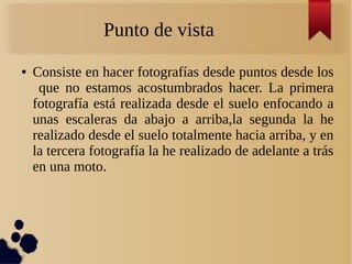 Punto de vista
● Consiste en hacer fotografías desde puntos desde los
que no estamos acostumbrados hacer. La primera
fotografía está realizada desde el suelo enfocando a
unas escaleras da abajo a arriba,la segunda la he
realizado desde el suelo totalmente hacia arriba, y en
la tercera fotografía la he realizado de adelante a trás
en una moto.
 