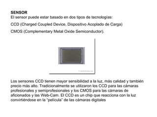 SENSOR El sensor puede estar basado en dos tipos de tecnologías:  CCD (Charged Coupled Device, Dispositivo Acoplado de Carga)  CMOS (Complementary Metal Oxide Semiconductor).  Los sensores CCD tienen mayor sensibilidad a la luz, más calidad y también precio más alto. Tradicionalmente se utilizaron los CCD para las cámaras profesionales y semiprofesionales y los CMOS para las cámaras de aficionados y las Web-Cam. El CCD es un chip que reacciona con la luz convirtiéndose en la “película” de las cámaras digitales  