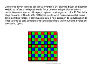 Un filtro de Bayer, llamado así por su inventor el Dr. Bryce E. Bayer de Eastman Kodak, se refiere a la disposición de filtros de color independientes de una matriz fotosensor que se utiliza para capturar una imagen en color. El filtro imita el ojo humano, el filtrado sólo RGB (rojo, verde, azul, respectivamente), con el doble de filtros verdes, a continuación, azul o rojo. La razón de la duplicación de filtros verdes es para compensar la sensibilidad de la visión humana a verde en el espectro óptico  