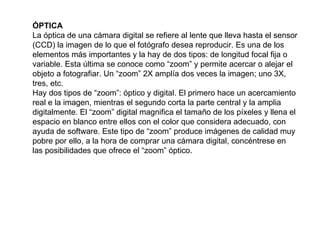 ÓPTICA La óptica de una cámara digital se refiere al lente que lleva hasta el sensor (CCD) la imagen de lo que el fotógrafo desea reproducir. Es una de los elementos más importantes y la hay de dos tipos: de longitud focal fija o variable. Esta última se conoce como “zoom” y permite acercar o alejar el objeto a fotografiar. Un “zoom” 2X amplía dos veces la imagen; uno 3X, tres, etc. Hay dos tipos de “zoom”: óptico y digital. El primero hace un acercamiento real e la imagen, mientras el segundo corta la parte central y la amplia digitalmente. El “zoom” digital magnifica el tamaño de los píxeles y llena el espacio en blanco entre ellos con el color que considera adecuado, con ayuda de software. Este tipo de “zoom” produce imágenes de calidad muy pobre por ello, a la hora de comprar una cámara digital, concéntrese en las posibilidades que ofrece el “zoom” óptico.  