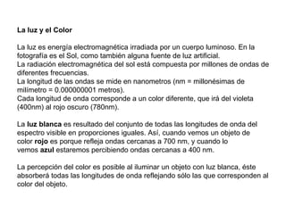 La luz y el Color La luz es energía electromagnética irradiada por un cuerpo luminoso. En la fotografía es el Sol, como también alguna fuente de luz artificial. La radiación electromagnética del sol está compuesta por millones de ondas de diferentes frecuencias.  La longitud de las ondas se mide en nanometros (nm = millonésimas de milímetro = 0.000000001 metros).  Cada longitud de onda corresponde a un color diferente, que irá del violeta (400nm) al rojo oscuro (780nm).  La  luz blanca  es resultado del conjunto de todas las longitudes de onda del espectro visible en proporciones iguales. Así, cuando vemos un objeto de color  rojo  es porque refleja ondas cercanas a 700 nm, y cuando lo vemos  azul  estaremos percibiendo ondas cercanas a 400 nm. La percepción del color es posible al iluminar un objeto con luz blanca, éste absorberá todas las longitudes de onda reflejando sólo las que corresponden al color del objeto. 