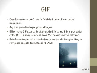 GIF
• Este formato se creó con la finalidad de archivar datos
pequeños.
• Aquí se guardan logotipos y dibujos.
• El formato GIF guarda imágenes de 8 bits, no 8 bits por cada
color RGB, sino que indexa sólo 256 colores como máximo.
• Este formato permite movimientos cortos de imagen. Hoy es
remplazado este formato por FLASH
ATRÁS
 