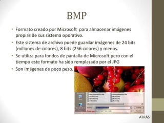 BMP
• Formato creado por Microsoft para almacenar imágenes
propias de sus sistema oporativo.
• Este sistema de archivo puede guardar imágenes de 24 bits
(millones de colores), 8 bits (256 colores) y menos.
• Se utiliza para fondos de pantalla de Microsoft pero con el
tiempo este formato ha sido remplazado por el JPG
• Son imágenes de poco peso.
ATRÁS
 