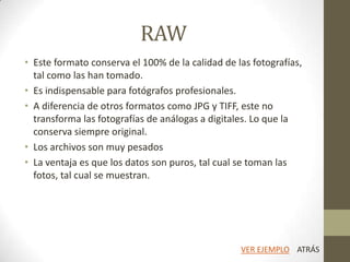 RAW
• Este formato conserva el 100% de la calidad de las fotografías,
tal como las han tomado.
• Es indispensable para fotógrafos profesionales.
• A diferencia de otros formatos como JPG y TIFF, este no
transforma las fotografías de análogas a digitales. Lo que la
conserva siempre original.
• Los archivos son muy pesados
• La ventaja es que los datos son puros, tal cual se toman las
fotos, tal cual se muestran.
ATRÁSVER EJEMPLO
 
