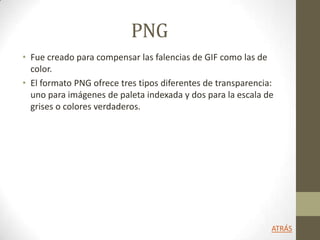 PNG
• Fue creado para compensar las falencias de GIF como las de
color.
• El formato PNG ofrece tres tipos diferentes de transparencia:
uno para imágenes de paleta indexada y dos para la escala de
grises o colores verdaderos.
ATRÁS
 