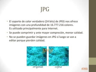 JPG
• El soporte de color verdadero (24 bits) de JPEG nos ofrece
imágenes con una profundidad de 16.777.216 colores.
Es utilizado principalmente para Internet.
• Se puede comprimir y ante mayor compresión, menor calidad.
• No se pueden guardar imágenes en JPG si luego se van a
editar porque pierden calidad.
ATRÁS
 