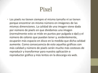 Pixel
• Los pixels no tienen siempre el mismo tamaño ni se tienen
porque encontrar en mismo número en imágenes de las
mismas dimensiones. La calidad de una imagen viene dada
por número de pixels en que dividamos una imagen
(normalmente esto se mide en puntos por pulgada o dpi) y el
número de colores que puedan tener y, evidentemente,
ocuparán más espacio en disco en la medida que dicha calidad
aumente. Como consecuencia de esto aquellos gráficos con
más calidad y número de pixels serán mucho más costosos de
reproducir y transformar para nuestra aplicación o
reproductor gráfico y más lentos en la descarga vía web.
 
