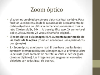 Zoom óptico
• el zoom es un objetivo con una distancia focal variable. Para
facilitar la comprensión de la capacidad de acercamiento de
dichos objetivos, se utiliza la nomenclatura (número más la
letra X) ejemplo2x, 24x ... lo que significa que; 2x aumenta el
doble, 24x aumenta 24 veces el tamaño original...
• El zoom óptico es la imagen REAL aumentada por medio de
las lentes de la óptica (como en una lupa o unos prismáticos,
por ejemplo)
• 1.- Zoom óptico es el zoom real. El que hace que las lentes
agranden o empequeñezcan la imagen que se proyecta sobre
la película (para cámaras de carrete) o sobre el sensor (para
cámaras digitales). Las imágenes que se generan con estos
objetivos son todas igual de buenas.
 