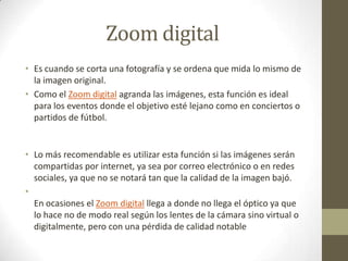 Zoom digital
• Es cuando se corta una fotografía y se ordena que mida lo mismo de
la imagen original.
• Como el Zoom digital agranda las imágenes, esta función es ideal
para los eventos donde el objetivo esté lejano como en conciertos o
partidos de fútbol.
• Lo más recomendable es utilizar esta función si las imágenes serán
compartidas por internet, ya sea por correo electrónico o en redes
sociales, ya que no se notará tan que la calidad de la imagen bajó.
•
En ocasiones el Zoom digital llega a donde no llega el óptico ya que
lo hace no de modo real según los lentes de la cámara sino virtual o
digitalmente, pero con una pérdida de calidad notable
 