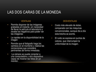 LAS DOS CARAS DE LA MONEDA 
VENTAJAS DESVENTAJAS 
• Costo más elevado de éstas, 
comparado con las máquinas 
convencionales, aunque día a día 
esta brecha se acorta. 
• El ruido se expresa en puntos de 
colores, que interrumpen la 
uniformidad de la imagen. 
• Permite disponer de las imágenes 
grabadas al instante, sin necesidad 
de llevar la película al laboratorio y 
revelar los negativos para poder ver 
las imágenes 
• La rapidez en la disponibilidad de la 
imagen 
• Permite que el fotógrafo haga los 
cambios en el momento y realice las 
correcciones que considere 
pertinentes de forma inmediata. 
• La cámara se puede conectar a 
una computadora u otro dispositivo 
capaz de mostrar las fotos en un 
monitor. 
 