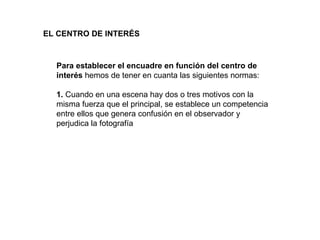 EL CENTRO DE INTERÉS   Para establecer el encuadre en función del centro de interés  hemos de tener en cuanta las siguientes normas: 1.  Cuando en una escena hay dos o tres motivos con la misma fuerza que el principal, se establece un competencia entre ellos que genera confusión en el observador y perjudica la fotografía 