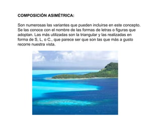 COMPOSICIÓN ASIMÉTRICA:   Son numerosas las variantes que pueden incluirse en este concepto. Se las conoce con el nombre de las formas de letras o figuras que adoptan. Las más utilizadas son la triangular y las realizadas en forma de S, L, o C., que parece ser que son las que más a gusto recorre nuestra vista. 