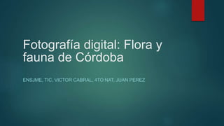 Fotografía digital: Flora y
fauna de Córdoba
ENSJME, TIC, VICTOR CABRAL, 4TO NAT, JUAN PEREZ
 