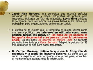 Jacob Risk Norverg,  era periodista que escribía artículos criticando la pobreza y hacía fotografías de pobres para ilustrarlos. Utilizaba un flash de magnesio.  Levis Hine  utilizaba la fotografía para reivindicar los malos tratos a los niños que trabajaban para organizaciones de bienestar social. El estado se da cuenta que la fotografía se puede utilizar como una arma política.  Los primeros en utilizarla como arma política fueron los rusos.  En  los años 20-30 aparece la fotografía documental y se prensa como la conocemos ahora.  En los años  30 aparece la cámara Leica  de formato pequeño inventada por  Oscar Bernack.  Adaptó la película de 35 mm utilizando el cine para hacer fotografía. H. Cardier Bresson,   definió la que era la fotografía de reportaje y la teoría del instante decisivo.  Se tiene que ser capaz de explicar en una fotografía todo lo que pasa, encontrar el momento que acapara toda la información. 