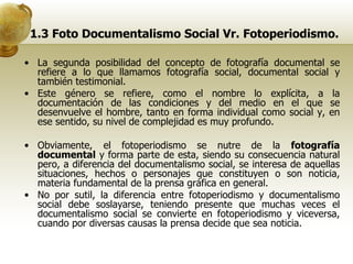 1.3 Foto Documentalismo Social Vr. Fotoperiodismo. La segunda posibilidad del concepto de fotografía documental se refiere a lo que llamamos fotografía social, documental social y también testimonial. Este género se refiere, como el nombre lo explícita, a la documentación de las condiciones y del medio en el que se desenvuelve el hombre, tanto en forma individual como social y, en ese sentido, su nivel de complejidad es muy profundo. Obviamente, el fotoperiodismo se nutre de la  fotografía documental  y forma parte de esta, siendo su consecuencia natural pero, a diferencia del documentalismo social, se interesa de aquellas situaciones, hechos o personajes que constituyen o son noticia, materia fundamental de la prensa gráfica en general. No por sutil, la diferencia entre fotoperiodismo y documentalismo social debe soslayarse, teniendo presente que muchas veces el documentalismo social se convierte en fotoperiodismo y viceversa, cuando por diversas causas la prensa decide que sea noticia. 