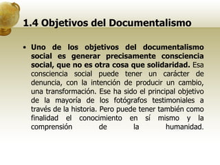 1.4 Objetivos del Documentalismo Uno de los objetivos del documentalismo social es generar precisamente consciencia social, que no es otra cosa que solidaridad.  Esa consciencia social puede tener un carácter de denuncia, con la intención de producir un cambio, una transformación. Ese ha sido el principal objetivo de la mayoría de los fotógrafos testimoniales a través de la historia. Pero puede tener también como finalidad el conocimiento en sí mismo y la comprensión de la humanidad . 