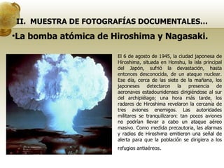 II.  MUESTRA DE FOTOGRAFÍAS DOCUMENTALES… El 6 de agosto de 1945, la ciudad japonesa de Hiroshima, situada en Honshu, la isla principal del Japón, sufrió la devastación, hasta entonces desconocida, de un ataque nuclear. Ese día, cerca de las siete de la mañana, los japoneses detectaron la presencia de aeronaves estadounidenses dirigiéndose al sur del archipiélago; una hora más tarde, los radares de Hiroshima revelaron la cercanía de tres aviones enemigos. Las autoridades militares se tranquilizaron: tan pocos aviones no podrían llevar a cabo un ataque aéreo masivo. Como medida precautoria, las alarmas y radios de Hiroshima emitieron una señal de alerta para que la población se dirigiera a los refugios antiaéreos . La bomba atómica de Hiroshima y Nagasaki. 
