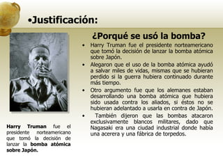 Justificación: ¿Porqué se usó la bomba? Harry Truman fue el presidente norteamericano que tomó la decisión de lanzar la bomba atómica sobre Japón.  Alegaron que el uso de la bomba atómica ayudó a salvar miles de vidas, mismas que se hubieran perdido si la guerra hubiera continuado durante más tiempo.  Otro argumento fue que los alemanes estaban desarrollando una bomba atómica que hubiera sido usada contra los aliados, si éstos no se hubieran adelantado a usarla en contra de Japón. También dijeron que las bombas atacaron exclusivamente blancos militares, dado que Nagasaki era una ciudad industrial donde había una acerera y una fábrica de torpedos. Harry Truman  fue el presidente norteamericano que tomó la decisión de lanzar la  bomba atómica sobre Japón.  