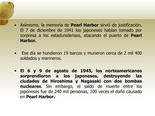 Asímismo, la memoria de  Pearl Harbor  sirvió de justificación. El 7 de diciembre de 1941 los japoneses habían tomado por sorpresa a los estadunidenses, atacando el puerto de  Pearl Harbor. Ese día se hundieron 19 barcos y murieron cerca de 2 mil 400 soldados y marineros.  El 6 y 9 de agosto de 1945, los norteamericanos sorprendieron a los japoneses, destruyendo las ciudades de Hiroshima y Nagasaki con dos bombas nucleares . Sin embargo, el saldo de muerte entre los japoneses fue de 240 mil personas, 100 veces el daño causado en  Pearl Harbor. 