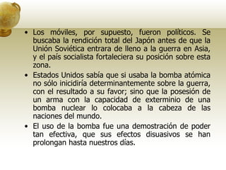 Los móviles, por supuesto, fueron políticos. Se buscaba la rendición total del Japón antes de que la Unión Soviética entrara de lleno a la guerra en Asia, y el país socialista fortaleciera su posición sobre esta zona.  Estados Unidos sabía que si usaba la bomba atómica no sólo inicidiría determinantemente sobre la guerra, con el resultado a su favor; sino que la posesión de un arma con la capacidad de exterminio de una bomba nuclear lo colocaba a la cabeza de las naciones del mundo.  El uso de la bomba fue una demostración de poder tan efectiva, que sus efectos disuasivos se han prolongan hasta nuestros días. 