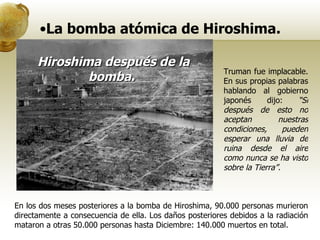 La bomba atómica de Hiroshima. Hiroshima después de la bomba.   Truman fue implacable. En sus propias palabras hablando al gobierno japonés dijo:  “Si después de esto no aceptan nuestras condiciones, pueden esperar una lluvia de ruina desde el aire como nunca se ha visto sobre la Tierra”. En los dos meses posteriores a la bomba de Hiroshima, 90.000 personas murieron directamente a consecuencia de ella. Los daños posteriores debidos a la radiación mataron a otras 50.000 personas hasta Diciembre: 140.000 muertos en total. 