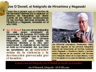 Joe O´Donell, el fotógrafo de Hiroshima y Nagasaki  Quien iba a pensar que un miembro de los famosos Marines iría a capturar un abanico de fotografías que dieran cuenta de las atroces consecuencias de las bombas atómicas lanzadas en Hiroshima y Nagasaki, lanzadas en el año 1945. Joe O´Donell  fue uno de los fotógrafos de ese grupo encargado de documentar los sucesos. En medio del desastre, el fotógrafo tuvo la brillante idea de cargar dos cámaras fotográficas, una para captar las imágenes oficiales y la otra para documentar la realidad de los hechos en toda su inmensidad. Así, sus fotos se convirtieron en un   auténtico relato de la violencia y la destrucción provocada por el hombre. Joe O'Donnell (Johnstown, Pensilvania, 1922), que hizo algunas de las primeras fotografías después del lanzamiento de bombas nucleares sobre Nagasaki y Hiroshima (Japón) y también capturó algunas de las escenas más famosas como fotógrafo oficial de la Casa Blanca, murió el 10 de agosto en su casa de Nashville, a los 85 años.  Conozca más del fotógrafo: Joe O´Donell, de un clic en el nombre: Joe O'Donnell, fotógrafo · ELPAÍS.com 