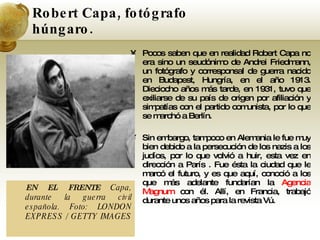 Robert Capa, fotógrafo húngaro. Pocos saben que en realidad Robert Capa no era sino un seudónimo de Andrei Friedmann, un fotógrafo y corresponsal de guerra nacido en Budapest, Hungría, en el año 1913. Dieciocho años más tarde, en 1931, tuvo que exiliarse de su país de origen por afiliación y simpatías con el partido comunista, por lo que se marchó a Berlín. Sin embargo, tampoco en Alemania le fue muy bien debido a la persecución de los nazis a los judíos, por lo que volvió a huir, esta vez en dirección a París . Fue ésta la ciudad que le marcó el futuro, y es que aquí, conoció a los que más adelante fundarían la  Agencia Magnum  con él. Allí, en Francia, trabajó durante unos años para la revista Vú. EN EL FRENTE  Capa, durante la guerra civil española. Foto: LONDON EXPRESS / GETTY IMAGES  