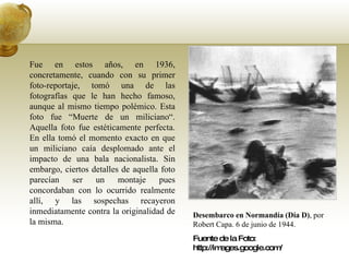 Desembarco en Normandía (Día D) , por Robert Capa. 6 de junio de 1944.  Fuente de la Foto: http://images.google.com/ Fue en estos años, en 1936, concretamente, cuando con su primer foto-reportaje, tomó una de las fotografías que le han hecho famoso, aunque al mismo tiempo polémico. Esta foto fue “Muerte de un miliciano“. Aquella foto fue estéticamente perfecta. En ella tomó el momento exacto en que un miliciano caía desplomado ante el impacto de una bala nacionalista. Sin embargo, ciertos detalles de aquella foto parecían ser un montaje pues concordaban con lo ocurrido realmente allí, y las sospechas recayeron inmediatamente contra la originalidad de la misma. 