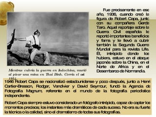 Fue precisamente en ese año, 1936, cuando creó la figura de Robert Capa, junto con su compañera Gerda Taro. Aquel reportaje sobre la Guerra Civil española le reportó importantes beneficios y fama y le llevó a cubrir también la Segunda Guerra Mundial para la revista Life. Él, intrépido donde los hubiera, estuvo en el ataque japonés sobre la China, en el Norte de Africa y en el Desembarco de Normandía. 1946 Robert Capa se nacionalizó estadounidense y poco después, junto a Henri Cartier-Bresson, Rodger, Vandivier y David Seymour, fundó la Agencia de Fotografía Magnum, referente en el mundo de la fotografía periodística independiente. Robert Capa siempre estuvo considerado un fotógrafo intrépido, capaz de captar los momentos precisos; los instantes más dramáticos de cada suceso. No era su fuerte la técnica o la calidad, sino el dramatismo de todas sus fotografías. Mientras cubría la guerra en Indochina, murió al pisar una mina en Thai Binh. Corría el año 1954. 