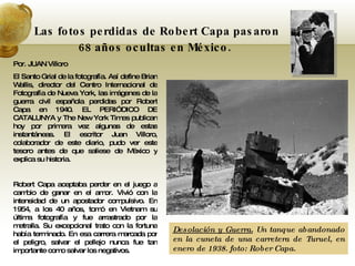 Por. JUAN Villoro El Santo Grial de la fotografía. Así define Brian Wallis, director del Centro Internacional de Fotografía de Nueva York, las imágenes de la guerra civil española perdidas por Robert Capa en 1940. EL PERIÓDICO DE CATALUNYA y The New York Times publican hoy por primera vez algunas de estas instantáneas. El escritor Juan Villoro, colaborador de este diario, pudo ver este tesoro antes de que saliese de México y explica su historia. Robert Capa aceptaba perder en el juego a cambio de ganar en el amor. Vivió con la intensidad de un apostador compulsivo. En 1954, a los 40 años, tomó en Vietnam su última fotografía y fue arrastrado por la metralla. Su excepcional trato con la fortuna había terminado. En esa carrera marcada por el peligro, salvar el pellejo nunca fue tan importante como salvar los negativos.  Las fotos perdidas de Robert Capa pasaron 68 años ocultas en México.   Desolación y Guerra.  Un tanque abandonado en la cuneta de una carretera de Turuel, en enero de 1938. foto: Rober Capa. 