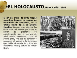 EL HOLOCAUSTO , NUNCA MÁS…1945. El 27 de enero de 1945 tropas soviéticas llegaron al campo de exterminio de Auschwitz,  en la  última etapa de la II Guerra Mundial.  Aunque eran muchos los ciudadanos del mundo que entonces sabían del programa de aniquilamiento que el régimen de Adolf estaba ejecutando contra el pueblo judío, sólo ese día comenzó a conocerse el alcance y la dimensión que había alcanzado la política de intolerancia racial y cultural del Tercer Reich.  