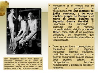 Holocausto es el nombre que se aplica al genocidio de aproximadamente  seis millones de judíos europeos, y de otros muchos grupos de Europa y el Norte de África, durante la Segunda Guerra Mundial.  El Holocausto fue planificado y ejecutado por la Alemania nacionalsocialista, dirigida por  Adolf Hitler,  como parte de un programa deliberado de exterminio que involucró el asesinato sistemático e industrializado. Otros grupos fueron perseguidos y asesinados por el régimen, incluyendo gitanos; soviéticos, particularmente prisioneros de guerra; comunistas; polacos étnicos; otros pueblos eslavos; los discapacitados; hombres homosexuales y disidentes políticos y religiosos. Estos trabajadores esclavos rusos, polacos y holandeses internados en el campo de concentración de Buchenwald, ingresaron con un promedio de 73 kg cada uno al entrar en el campamento. Después de 11 meses, su peso promedio era de 31 kg. (16 de marzo de 1945) 