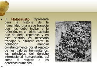 El  Holocausto  representa para la historia de la humanidad una grave tragedia que nos debe invitar a la reflexión, es un triste capítulo que no debe repetirse, y en este sentido es necesario trabajar y difundir entre la población mundial constantemente por el respeto de los valores humanitarios, los principios del derecho internacional humanitario, así como el respeto a los derechos humanos.    