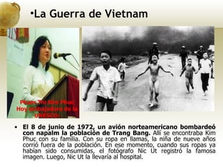 El 8 de junio de 1972, un avión norteamericano bombardeó con napalm la población de Trang Bang.  Allí se encontraba Kim Phuc con su familia. Con su ropa en llamas, la niña de nueve años corrió fuera de la población. En ese momento, cuando sus ropas ya habían sido consumidas, el fotógrafo Nic Ut registró la famosa imagen. Luego, Nic Ut la llevaría al hospital.  La Guerra de Vietnam Pham Thi Kim Phuc Hoy embajadora de la UNESCO: 