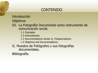 CONTENIDO Introducción Objetivos La Fotografía Documental como instrumento de comunicación social. 1.1 Concepto 1.2 Antecedentes 1.3 Documentalismo Social vs. Fotoperiodismo. 1.4 Objetivos del Documentalismo. II. Muestra de Fotógrafos y sus fotografías documentales.  Bibliografía. 