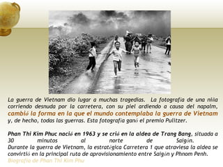 La guerra de Vietnam dio lugar a muchas tragedias.  La fotograf í a de una ni ñ a corriendo desnuda por la carretera, con su piel ardiendo a causa del napalm,  cambi ó  la forma en la que el mundo contemplaba la guerra de Vietnam  y, de hecho, todas las guerras. Esta fotograf í a gan ó  el premio Pulitzer.  Phan Thi Kim Phuc naci ó  en 1963 y se cri ó  en la aldea de Trang Bang , situada a 30 minutos al norte de Saig ó n.  Durante la guerra de Vietnam, la estrat é gica Carretera 1 que atraviesa la aldea se convirti ó  en la principal ruta de aprovisionamiento entre Saig ó n y Phnom Penh. Biografía de Phan Thi Kim Phu 