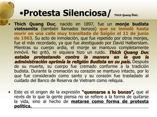 Protesta Silenciosa/   Thich Quang  Duc. Thich Quang Duc , nacido en 1897, fue un  monje budista vietnamita  (también llamados bonzos)  que se inmoló hasta morir en una calle muy transitada de Saigón el 11 de junio de 1963.  Su acto de inmolación, que fue repetido por otros monjes, fue el más recordado, ya que fue atestiguado por David Halberstam. Mientras su cuerpo ardía, el monje se mantuvo completamente inmóvil. No gritó, ni siquiera hizo un ruido.  Thich Quang Duc estaba protestando contra la manera en la que la administración oprimía la religión Budista en su país.  Después de su muerte, su cuerpo fue cremado conforme a la tradición budista. Durante la cremación su corazón se mantuvo intacto, por lo que fue considerado como santo y su corazón fue trasladado al cuidado del Banco de Reserva de Vietnam como reliquia.  Este es el origen de la expresión  “quemarse a lo bonzo”,  que al revés de lo que la gente piensa no se refiere a la forma de quitarse la vida, sino al hecho de  matarse como forma de protesta política.  