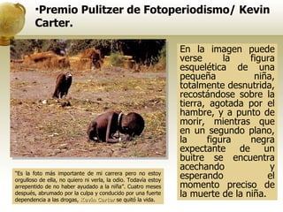 “ Es la foto más importante de mi carrera pero no estoy orgulloso de ella, no quiero ni verla, la odio. Todavía estoy arrepentido de no haber ayudado a la niña”. Cuatro meses después, abrumado por la culpa y conducido por una fuerte dependencia a las drogas,  Kevin Carter   se quitó la vida.  Premio Pulitzer de Fotoperiodismo/ Kevin Carter. En la imagen puede verse la figura esquelética de una pequeña niña, totalmente desnutrida, recostándose sobre la tierra, agotada por el hambre, y a punto de morir, mientras que en un segundo plano, la figura negra expectante de un buitre se encuentra acechando y esperando el momento preciso de la muerte de la niña.  