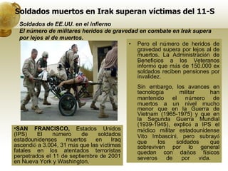 Soldados muertos en Irak superan víctimas del 11-S Pero el n ú mero de heridos de gravedad supera por lejos al de muertos. La Administraci ó n de Beneficios a los Veteranos inform ó  que m á s de 150.000 ex soldados reciben pensiones por invalidez.  Sin embargo, los avances en tecnolog í a militar han mantenido el n ú mero de muertos a un nivel mucho menor que en la Guerra de Vietnam (1965-1975) y que en la Segunda Guerra Mundial (1939-1945), explic ó  a IPS el m é dico militar estadounidense Vito Imbascini, pero subray ó  que los soldados que sobreviven por lo general quedan con da ñ os f í sicos severos de por vida.  Soldados de EE.UU. en el infierno El número de militares heridos de gravedad en combate en Irak supera por lejos al de muertos. SAN FRANCISCO,  Estados Unidos (IPS) El n ú mero de soldados estadounidenses muertos en Iraq ascendi ó  a 3.004, 31 m á s que las v í ctimas fatales en los atentados terroristas perpetrados el 11 de septiembre de 2001 en Nueva York y Washington. 