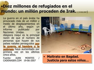 Diez millones de refugiados en el mundo: un millón proceden de Irak.  (  19-06-2007 ) Maltrato en Bagdad.  Justicia para estos niños… La guerra en el país árabe ha provocado más de un millón y medio de desplazamientos en el último año, según un informe publicado por Naciones Unidas.  La diáspora iraquí es la principal razón de que el número de personas que huyen de sus países natales perseguidos  por la guerra, el hambre o la pobreza  haya aumentado por primera vez en los últimos cinco años. Fuente: JUAN MONTES / CADENASER.COM   19-06-2007 