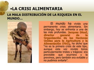 LA CRISI ALIMENTARIA El mundo ha  vivido una permanente crisis alimentaria. Sin embargo, hoy se enfrenta a una de las más profundas.  Jacques Diouf, director general de la Organización de las Naciones Unidas para la Agricultura y la Alimentación (FAO),  ha dicho que “no es la primera crisis de este tipo, aunque esta vez reviste tonos particularmente tristes y trágicos: era previsible que ocurriera y la previmos, pero también era evitable y no pudimos evitarla”. LA MALA DISTRIBUCIÓN DE LA RIQUEZA EN EL MUNDO… 