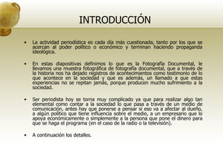 INTRODUCCIÓN La actividad periodística es cada día más cuestionada, tanto por los que se acercan al poder político o económico y terminan haciendo propaganda ideológica. En estas diapositivas definimos lo que es la Fotografía Documental, le llevamos una muestra fotográfica de fotografía documental, que a través de la historia nos ha dejado registros de acontecimientos como testimonio de lo que acontece en la sociedad y que es además, un llamado a que estas experiencias no se repitan jamás, porque producen mucho sufrimiento a la sociedad.  Ser periodista hoy se torna muy complicado ya que para realizar algo tan elemental como contar a la sociedad lo que pasa a través de un medio de comunicación, antes hay que ponerse a pensar si eso va a afectar al dueño, a algún político que tiene influencia sobre el medio, a un empresario que lo apoya económicamente o simplemente a la persona que pone el dinero para que se haga el programa (en el caso de la radio o la televisión). A continuación los detalles. 