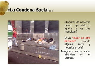 La Condena Social…  ¿Cuántos de nosotros hemos aprendido a ignorar a los que mendigan?  O ¿a  "mirar en otra dirección"  cuando alguien sufre y necesita ayuda? Imágenes como estas abundan en el planeta.  