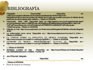 BIBLIOGRAFÍA Fotografía Documental. Disponible en: <http://comunidad.motivarte.com/cursos/cursos/trayecto-de-formacion-en-fotografia.htmlEnumera los puntos de interés de tu país que pueden provocar el interés de las personas de otros países para visitarlo.>. Citado el 3/5/2009.  Holocausto  Nazi. 1927. Disponible fotos en.<http://search.msn.com/images/results.aspx?q=holocausto&go=&form=QBIR#focal=df234e88cac5f5486fa208eba34084a2&furl=http%3A%2F%2Fwww.cipae.edu.mx%2Fboletines%2FFBRERO%25202007%2FHolocausto%2520nazi.jpeg>. Citado el 2/4/20009. Maltrato en Irak. http://www.cadenaser.com/internacional/fotogaleria/Maltrato-orfanato-Bagdad/4043/ La enfermedad como arma. Disponible en:< http://www.dsalud.com/numero114_2.htm >. Citado el 2/5/2009. LA VERDAD SOBRE LA INFLUENZA EN MEXICO PANDEMIA . Disponible en:< http://www.youtube.com/watch?v=zwXoog-r3gI&NR=1 >. Ciatdo el 4/5/2009. PANDEMIA EN MEXICO ...BIOTERRORISMO? (24-04-09) 2/6 . Disponible en:< http://www.youtube.com/watch?v=zuzTgo10608&NR=1>. Citado el 5/5/2009. Objetivo  de la Fotografía Documental.  Disponible en: <http://html.rincondelvago.com/fotografia-documental.html >. Citado el 5/5/2009. Soldados muertos en Irak . Disponible en: http://www.infobae.com/notas/nota.php?Idx=293330&IdxSeccion=150803>. Fuente: AP Joe O'Donnell, fotógrafo. . Disponible en:  http://www.elpais.com/articulo/agenda/Joe/Donnell/fotografo/elpepigen/20070818elpepiage_1/Tes/ . Citado el 676/2009. Fotos de Guerra en Vietman.  